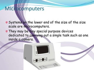 Microcomputers

 Systems on the lower end of the size of the size
 scale are microcomputers.
 They may be tiny special purpose devices
 dedicated to carrying out a single task such as one
 inside a camera.
 