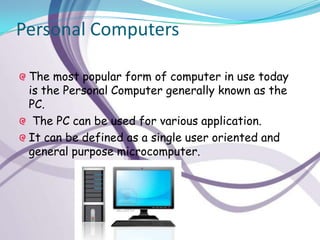 Personal Computers

 The most popular form of computer in use today
 is the Personal Computer generally known as the
 PC.
  The PC can be used for various application.
 It can be defined as a single user oriented and
 general purpose microcomputer.
 