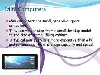 Mini Computers
 Mini computers are small, general-purpose
 computers.
 They can vary in size from a small desktop model
 to the size of a small filing cabinet.
  A typical mini system is more expensive than a PC
 and surpasses of PC in storage capacity and speed.
 