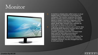 Monitor
                       A monitor or display (also called screen or visual
                        display unit) is an electronic visual display for
                        computers. The monitor comprises the display
                        device, circuitry, and an enclosure. The display
                        device in modern monitors is typically a thin film
                        transistor liquid crystal display (TFT-LCD) thin
                        panel, while older monitors use a cathode ray
                        tube about as deep as the screen size.
                       Originally, computer monitors were used for data
                        processing while television receivers were used
                        for entertainment. From the 1980s
                        onwards, computers (and their monitors) have
                        been used for both data processing and
                        entertainment, while televisions have
                        implemented some computer functionality. The
                        common aspect ratio of televisions, and then
                        computer monitors, has also changed from 4:3
                        to 16:9 and 16:10.




Creation By:M.S.M
 