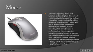 Mouse
                       A mouse is a pointing device that
                        functions by detecting two-dimensional
                        motion relative to its supporting surface.
                        Physically, a mouse consists of an object
                        held under one of the user's hands, with
                        one or more buttons. It sometimes
                        features other elements, such as
                        "wheels", which allow the user to
                        perform various system-dependent
                        operations, or extra buttons or features
                        that can add more control or dimensional
                        input. The mouse's motion typically
                        translates into the motion of a pointer on
                        a display, which allows for fine control of
                        a graphical user interface.


Creation By:M.S.M
 