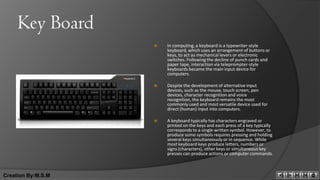 Key Board
                       In computing, a keyboard is a typewriter-style
                        keyboard, which uses an arrangement of buttons or
                        keys, to act as mechanical levers or electronic
                        switches. Following the decline of punch cards and
                        paper tape, interaction via teleprompter-style
                        keyboards became the main input device for
                        computers.

                       Despite the development of alternative input
                        devices, such as the mouse, touch screen, pen
                        devices, character recognition and voice
                        recognition, the keyboard remains the most
                        commonly used and most versatile device used for
                        direct (human) input into computers.

                       A keyboard typically has characters engraved or
                        printed on the keys and each press of a key typically
                        corresponds to a single written symbol. However, to
                        produce some symbols requires pressing and holding
                        several keys simultaneously or in sequence. While
                        most keyboard keys produce letters, numbers or
                        signs (characters), other keys or simultaneous key
                        presses can produce actions or computer commands.



Creation By:M.S.M
 