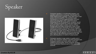 Speaker
                       Computer speakers, or multimedia speakers, are
                        speakers external to a computer, that disable the
                        lower fidelity built-in speaker. They often have a low-
                        power internal amplifier. The standard audio
                        connection is a 3.5 mm (approximately 1/8 inch)
                        stereo jack plug often color-coded lime green
                        (following the PC 99 standard) for computer sound
                        cards. A plug and socket for a two-wire (signal and
                        ground) coaxial cable is widely used to connect
                        analog audio and video components. Rows of RCA
                        sockets are found on the backs of stereo amplifier
                        and numerous A/V products. The prong is 1/8" thick
                        by 5/16" long. A few use an RCA connector for input.
                        There are also USB speakers which are powered from
                        the 5 volts at 500 milliamps provided by the USB
                        port, allowing about 2.5 watts of output power.

                       Computer speakers range widely in quality and in
                        price. The computer speakers typically packaged with
                        computer systems are small, plastic, and have
                        mediocre sound quality. Some computer speakers
                        have equalization features such as bass and treble
                        controls.



Creation By:M.S.M
 