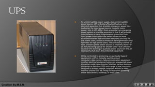 UPS
                       An uninterruptible power supply, also uninterruptible
                        power source, UPS or battery/flywheel backup, is an
                        electrical apparatus that provides emergency power to a
                        load when the input power source, typically mains
                        power, fails. A UPS differs from an auxiliary or emergency
                        power system or standby generator in that it will provide
                        instantaneous or near-instantaneous protection from
                        input power interruptions by means of one or more
                        attached batteries and associated electronic circuitry for
                        low power users, and or by means of diesel generators and
                        flywheels for high power users. The on-battery runtime of
                        most uninterruptible power sources is relatively short—5–
                        15 minutes being typical for smaller units—but sufficient
                        to allow time to bring an auxiliary power source on line, or
                        to properly shut down the protected equipment.

                       While not limited to protecting any particular type of
                        equipment, a UPS is typically used to protect
                        computers, data centers, telecommunication equipment
                        or other electrical equipment where an unexpected power
                        disruption could cause injuries, fatalities, serious business
                        disruption or data loss. UPS units range in size from units
                        designed to protect a single computer without a video
                        monitor (around 200 VA rating) to large units powering
                        entire data centers, buildings, or even cities.




Creation By:M.S.M
 