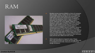 RAM
                       Random access memory (RAM) is a form of computer
                        data storage. Today, it takes the form of integrated
                        circuits that allow stored data to be accessed in any
                        order with a worst case performance of constant
                        time. Strictly speaking, modern types of DRAM are
                        therefore not random access, as data is read in
                        bursts, although the name DRAM / RAM has stuck.
                        However, many types of SRAM, ROM, OTP, and NOR
                        flash are still random access even in a strict sense.
                        RAM is often associated with volatile types of
                        memory (such as DRAM memory modules), where its
                        stored information is lost if the power is removed.
                        Many other types of non-volatile memory are RAM as
                        well, including most types of ROM and a type of flash
                        memory called NOR-Flash. The first RAM modules to
                        come into the market were created in 1951 and were
                        sold until the late 1960s and early 1970s.

                       Other memory devices (magnetic tapes, floppy
                        discs, CDs and DVDs) can access the storage data only
                        in a predetermined order, because of mechanical
                        design limitations




Creation By:M.S.M
 