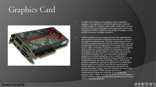 Graphics Card
                        A video card, display card, graphics card, or graphics
                         adapter is an expansion card which generates a feed of
                         output images to a display. Most video cards offer various
                         functions such as accelerated rendering of 3D scenes and
                         2D graphics, MPEG-2/MPEG-4 decoding, TV output, or the
                         ability to connect multiple monitors.

                        Video hardware can be integrated into the motherboard
                         but recently it has been integrated into the CPU, however
                         all modern motherboards, and even motherboards from
                         the 90's provide expansion ports to which a video card can
                         be attached. In this configuration it is sometimes referred
                         to as a video controller or graphics controller. This graphics
                         chip usually has a small quantity of embedded memory
                         and takes some of the system's main RAM, reducing the
                         total RAM available. This is usually called integrated
                         graphics or on-board graphics, and is usually low in
                         performance and undesirable for those wishing to run 3D
                         applications, but the new Ivy Bridge CPU's, will contain
                         graphics capable of running 3D applications. A dedicated
                         graphics card on the other hand has its own Random
                         Access Memory or RAM and Processor specifically for
                         processing video images, and thus offloads this work from
                         the CPU and system RAM. Almost all of these
                         motherboards allow the disabling of the integrated
                         graphics chip in BIOS, and have an AGP, PCI, or PCI Express
                         slot for adding a higher-performance graphics card in place
                         of the integrated graphics.

Creation By:M.S.M
 