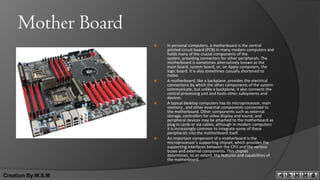Mother Board
                       In personal computers, a motherboard is the central
                        printed circuit board (PCB) in many modern computers and
                        holds many of the crucial components of the
                        system, providing connectors for other peripherals. The
                        motherboard is sometimes alternatively known as the
                        main board, system board, or, on Apple computers, the
                        logic board. It is also sometimes casually shortened to
                        mobo.
                       A motherboard, like a backplane, provides the electrical
                        connections by which the other components of the system
                        communicate, but unlike a backplane, it also connects the
                        central processing unit and hosts other subsystems and
                        devices.
                       A typical desktop computers has its microprocessor, main
                        memory , and other essential components connected to
                        the motherboard. Other components such as external
                        storage, controllers for video display and sound, and
                        peripheral devices may be attached to the motherboard as
                        plug-in cards or via cables, although in modern computers
                        it is increasingly common to integrate some of these
                        peripherals into the motherboard itself.
                       An important component of a motherboard is the
                        microprocessor's supporting chipset, which provides the
                        supporting interfaces between the CPU and the various
                        buses and external components. This chipset
                        determines, to an extent, the features and capabilities of
                        the motherboard.


Creation By:M.S.M
 