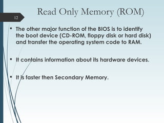Read Only Memory (ROM)
 The other major function of the BIOS is to identify
the boot device (CD-ROM, floppy disk or hard disk)
and transfer the operating system code to RAM.
 It contains information about its hardware devices.
 It is faster then Secondary Memory.
12
 