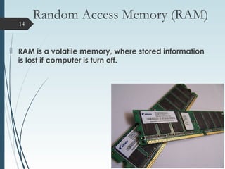 Random Access Memory (RAM)
 RAM is a volatile memory, where stored information
is lost if computer is turn off.
14
 