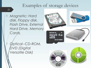 Examples of storage devices
 Magnetic: Hard
disk, Floppy disk,
Flash Drive, External
Hard Drive, Memory
Cards.
 Optical--CD-ROM,
DVD (Digital
Versatile Disk)
21
 