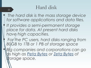 Hard disk
 The hard disk is the mass storage device
for software applications and data files.
 It provides a semi-permanent storage
place for data. At present hard disks
have high capacities.
 For the PC users, hard disks ranging from
80GB to 1TB or 1 PB of storage space
 Big companies and corporations can go
as high as Peta Bytes or Zeta Bytes of
storage space.
22
 