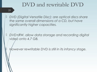 DVD and rewritable DVD
 DVD (Digital Versatile Disc): are optical discs share
the same overall dimensions of a CD, but have
significantly higher capacities.
 DVD+RW. allow data storage and recording digital
video onto 4.7 GB.
 However rewritable DVD is still in its infancy stage.
25
 