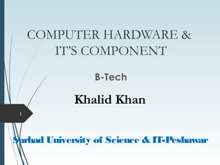 COMPUTER HARDWARE &
IT’S COMPONENT
B-Tech
1
Sarhad University of Science & IT-Peshawar
Khalid Khan
 