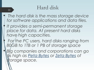 Hard disk
 The hard disk is the mass storage device
for software applications and data files.
 It provides a semi-perman...