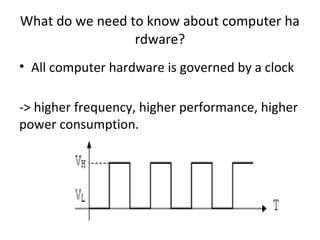 What do we need to know about computer ha
rdware?
• All computer hardware is governed by a clock
-> higher frequency, higher performance, higher
power consumption.