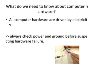 What do we need to know about computer h
ardware?
• All computer hardware are driven by electricit
y
-> always check power and ground before suspe
cting hardware failure.