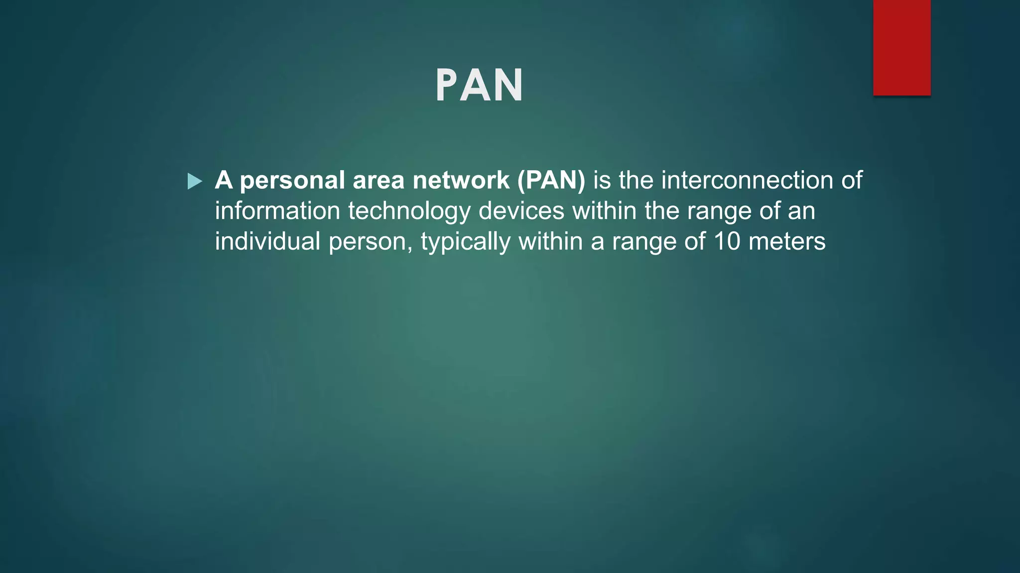 PAN
 A personal area network (PAN) is the interconnection of
information technology devices within the range of an
individual person, typically within a range of 10 meters
 