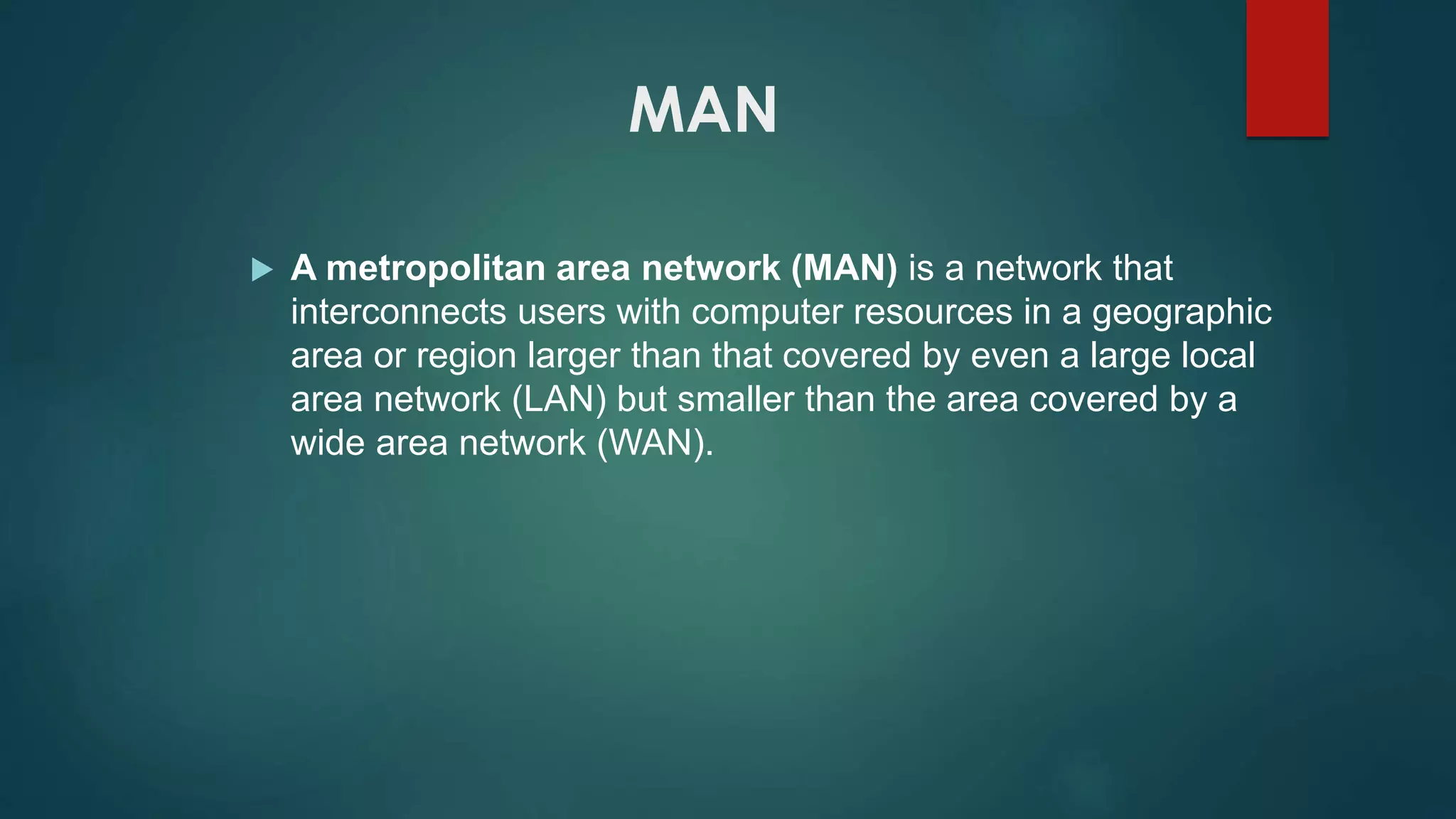 MAN
 A metropolitan area network (MAN) is a network that
interconnects users with computer resources in a geographic
area or region larger than that covered by even a large local
area network (LAN) but smaller than the area covered by a
wide area network (WAN).
 