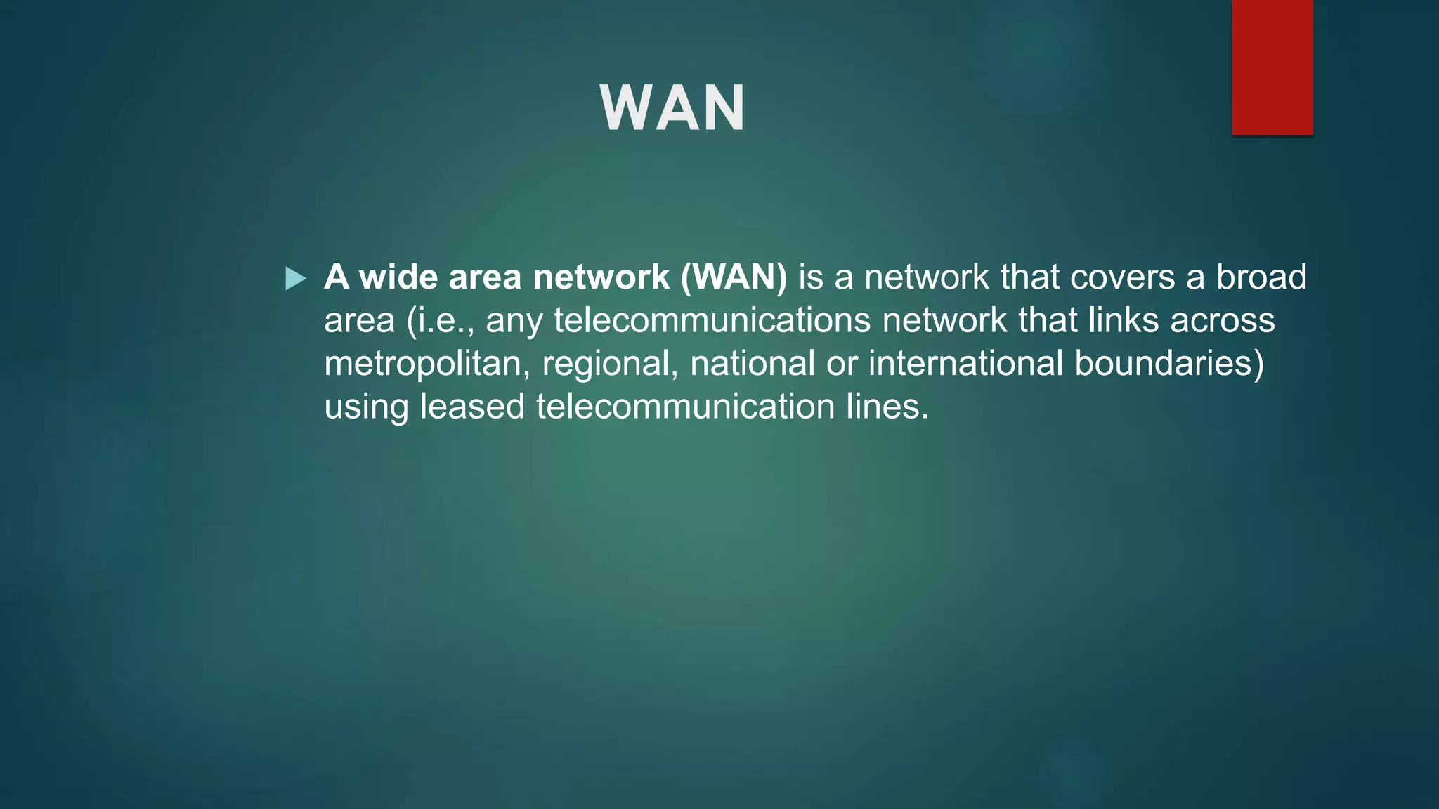 WAN
 A wide area network (WAN) is a network that covers a broad
area (i.e., any telecommunications network that links across
metropolitan, regional, national or international boundaries)
using leased telecommunication lines.
 