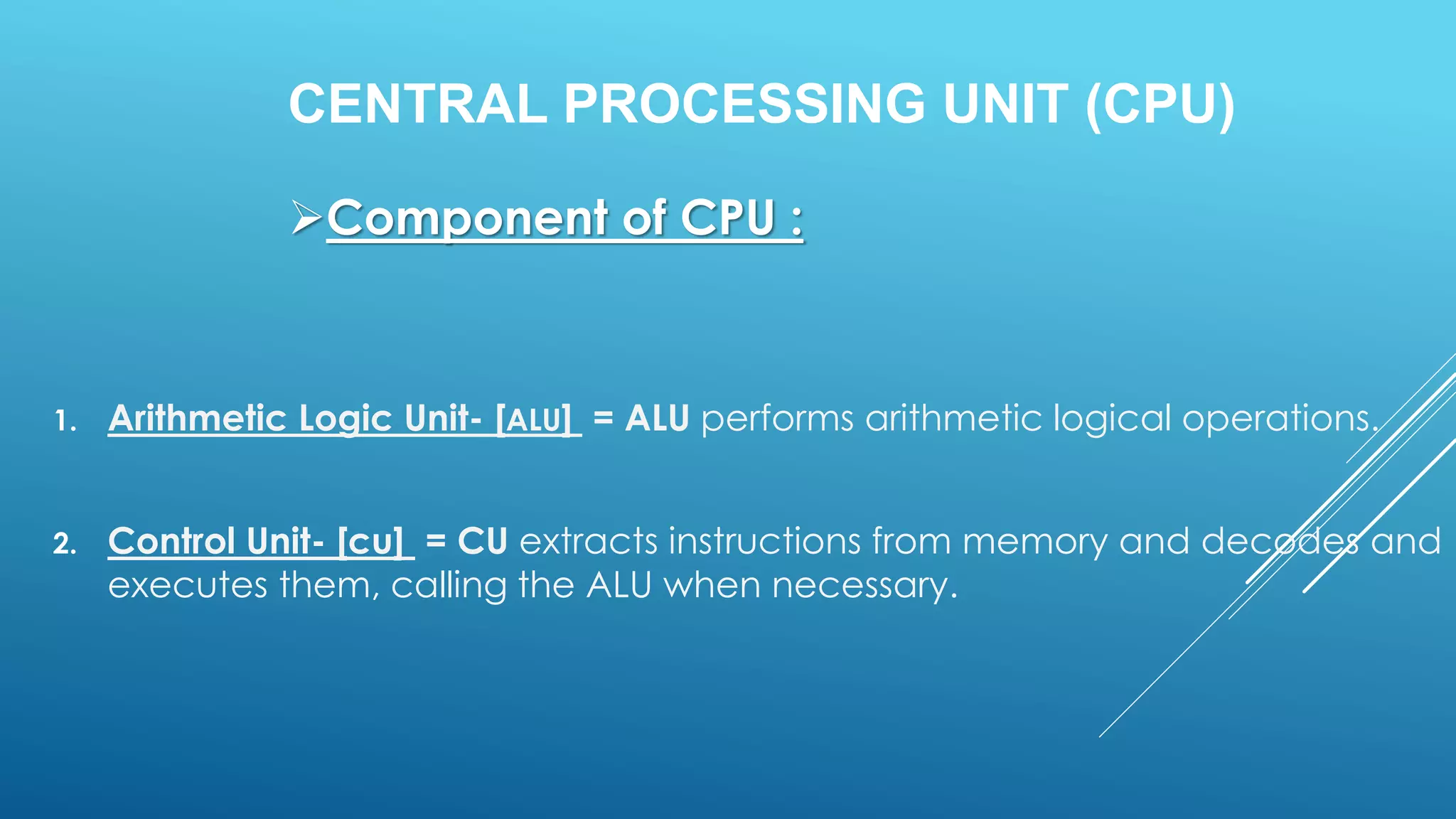 CENTRAL PROCESSING UNIT (CPU)
1. Arithmetic Logic Unit- [ALU] = ALU performs arithmetic logical operations.
2. Control Unit- [cu] = CU extracts instructions from memory and decodes and
executes them, calling the ALU when necessary.
Component of CPU :
 