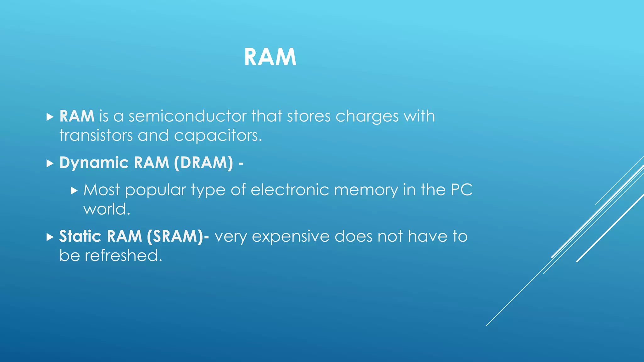 RAM
 RAM is a semiconductor that stores charges with
transistors and capacitors.
 Dynamic RAM (DRAM) -
 Most popular type of electronic memory in the PC
world.
 Static RAM (SRAM)- very expensive does not have to
be refreshed.
 