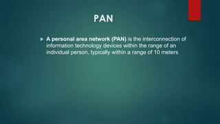 PAN
 A personal area network (PAN) is the interconnection of
information technology devices within the range of an
individual person, typically within a range of 10 meters
 