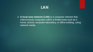 LAN
 A local area network (LAN) is a computer network that
interconnects computers within a limited area such as a
home, school, computer laboratory, or office building, using
network media.
 