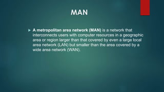 MAN
 A metropolitan area network (MAN) is a network that
interconnects users with computer resources in a geographic
area or region larger than that covered by even a large local
area network (LAN) but smaller than the area covered by a
wide area network (WAN).
 