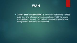 WAN
 A wide area network (WAN) is a network that covers a broad
area (i.e., any telecommunications network that links across
metropolitan, regional, national or international boundaries)
using leased telecommunication lines.
 