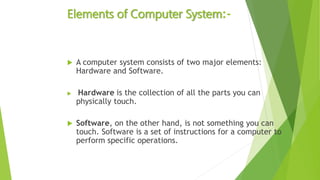 Elements of Computer System:-
 A computer system consists of two major elements:
Hardware and Software.
 Hardware is the collection of all the parts you can
physically touch.
 Software, on the other hand, is not something you can
touch. Software is a set of instructions for a computer to
perform specific operations.
 