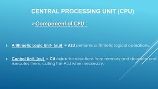 CENTRAL PROCESSING UNIT (CPU)
1. Arithmetic Logic Unit- [ALU] = ALU performs arithmetic logical operations.
2. Control Unit- [cu] = CU extracts instructions from memory and decodes and
executes them, calling the ALU when necessary.
Component of CPU :
 