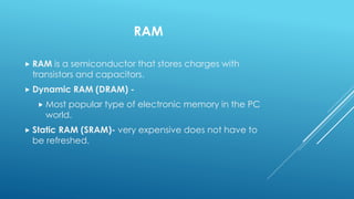 RAM
 RAM is a semiconductor that stores charges with
transistors and capacitors.
 Dynamic RAM (DRAM) -
 Most popular type of electronic memory in the PC
world.
 Static RAM (SRAM)- very expensive does not have to
be refreshed.
 