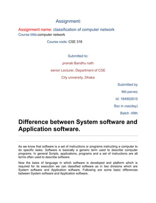 Assignment:
Assignment name: classification of computer network
Course tittle:computer network
Course code: CSE 318
Submitted to:
pranab Bandhu nath
senior Lecturer, Department of CSE
City university, Dhaka
Submitted by
Md parvez
Id: 184902610
Bsc in cse(day)
Batch :49th
Difference between System software and
Application software.
As we know that software is a set of instructions or programs instructing a computer to
do specific tasks. Software is basically a generic term used to describe computer
programs. In general Scripts, applications, programs and a set of instructions are all
terms often used to describe software.
Now the basis of language in which software is developed and platform which is
required for its execution we can classified software as in two divisions which are
System software and Application software. Following are some basic differences
between System software and Application software.
 