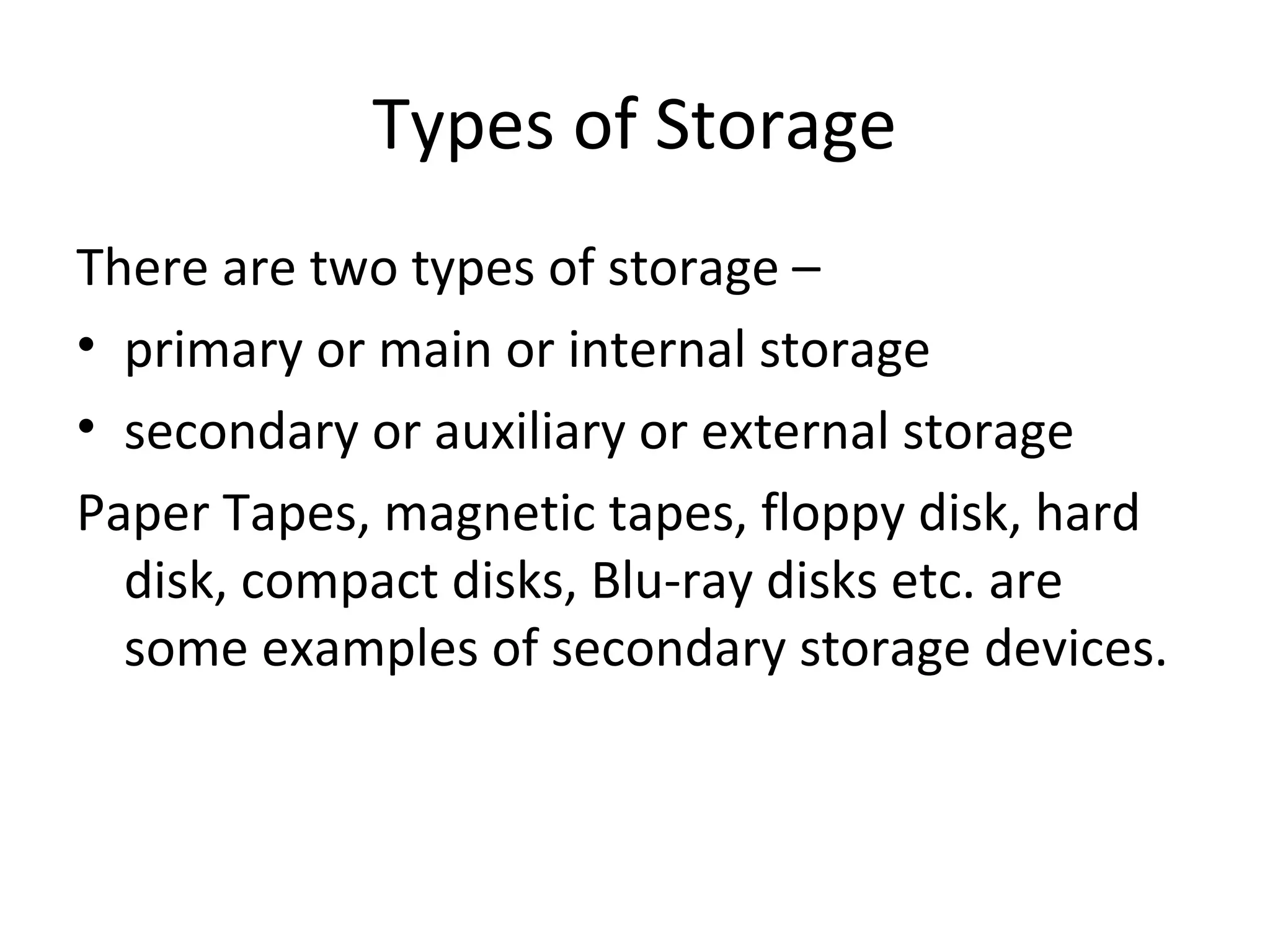 Types of Storage 
There are two types of storage – 
• primary or main or internal storage 
• secondary or auxiliary or external storage 
Paper Tapes, magnetic tapes, floppy disk, hard 
disk, compact disks, Blu-ray disks etc. are 
some examples of secondary storage devices. 
 