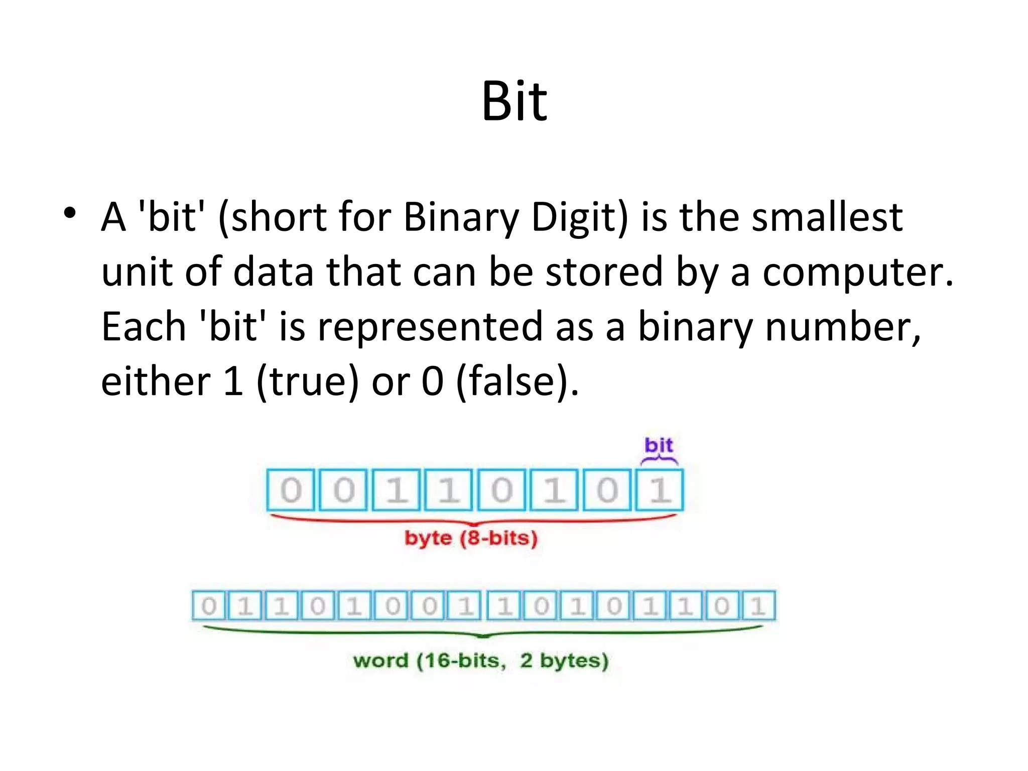 Bit 
• A 'bit' (short for Binary Digit) is the smallest 
unit of data that can be stored by a computer. 
Each 'bit' is represented as a binary number, 
either 1 (true) or 0 (false). 
 