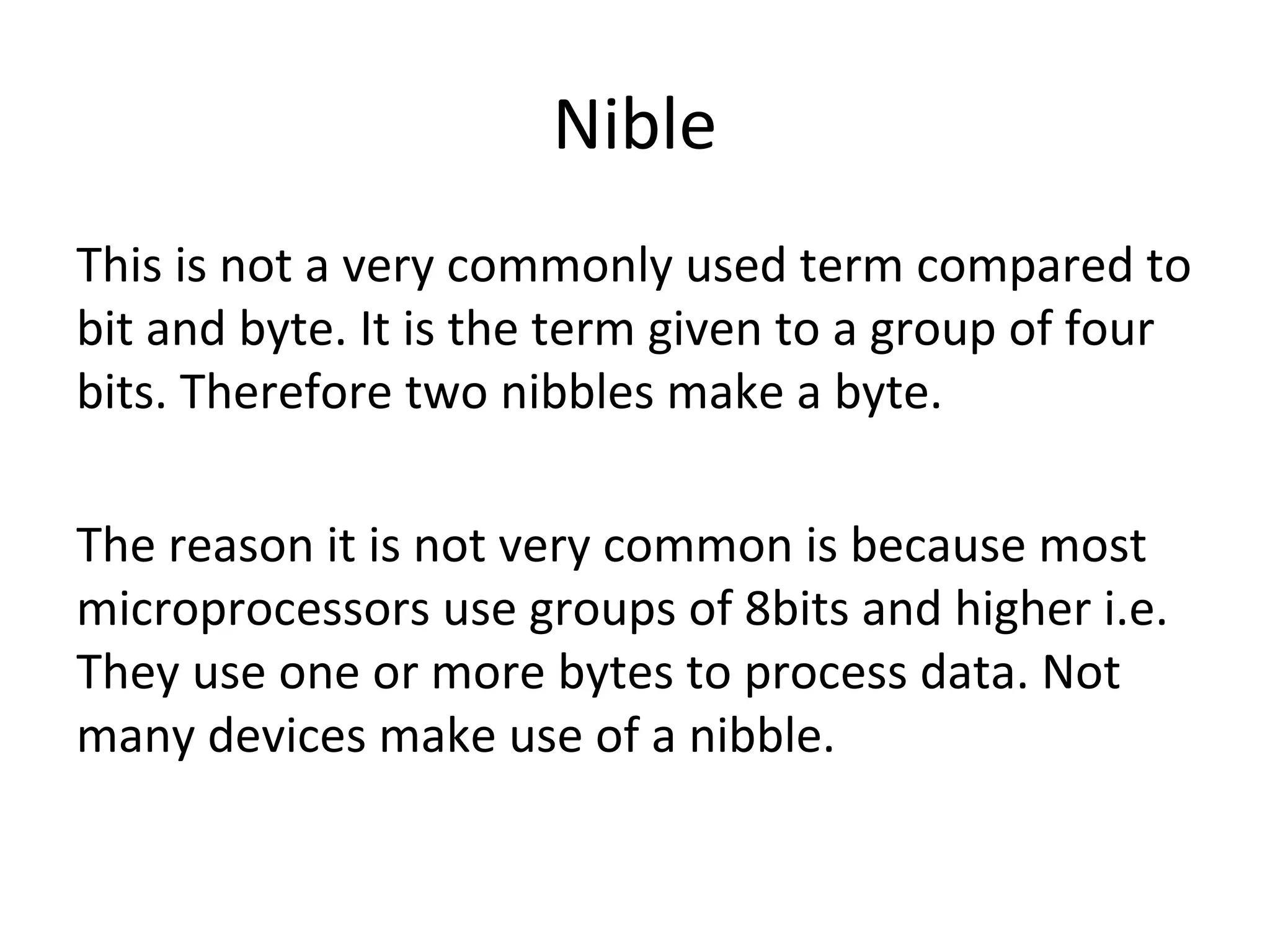 Nible 
This is not a very commonly used term compared to 
bit and byte. It is the term given to a group of four 
bits. Therefore two nibbles make a byte. 
The reason it is not very common is because most 
microprocessors use groups of 8bits and higher i.e. 
They use one or more bytes to process data. Not 
many devices make use of a nibble. 
 