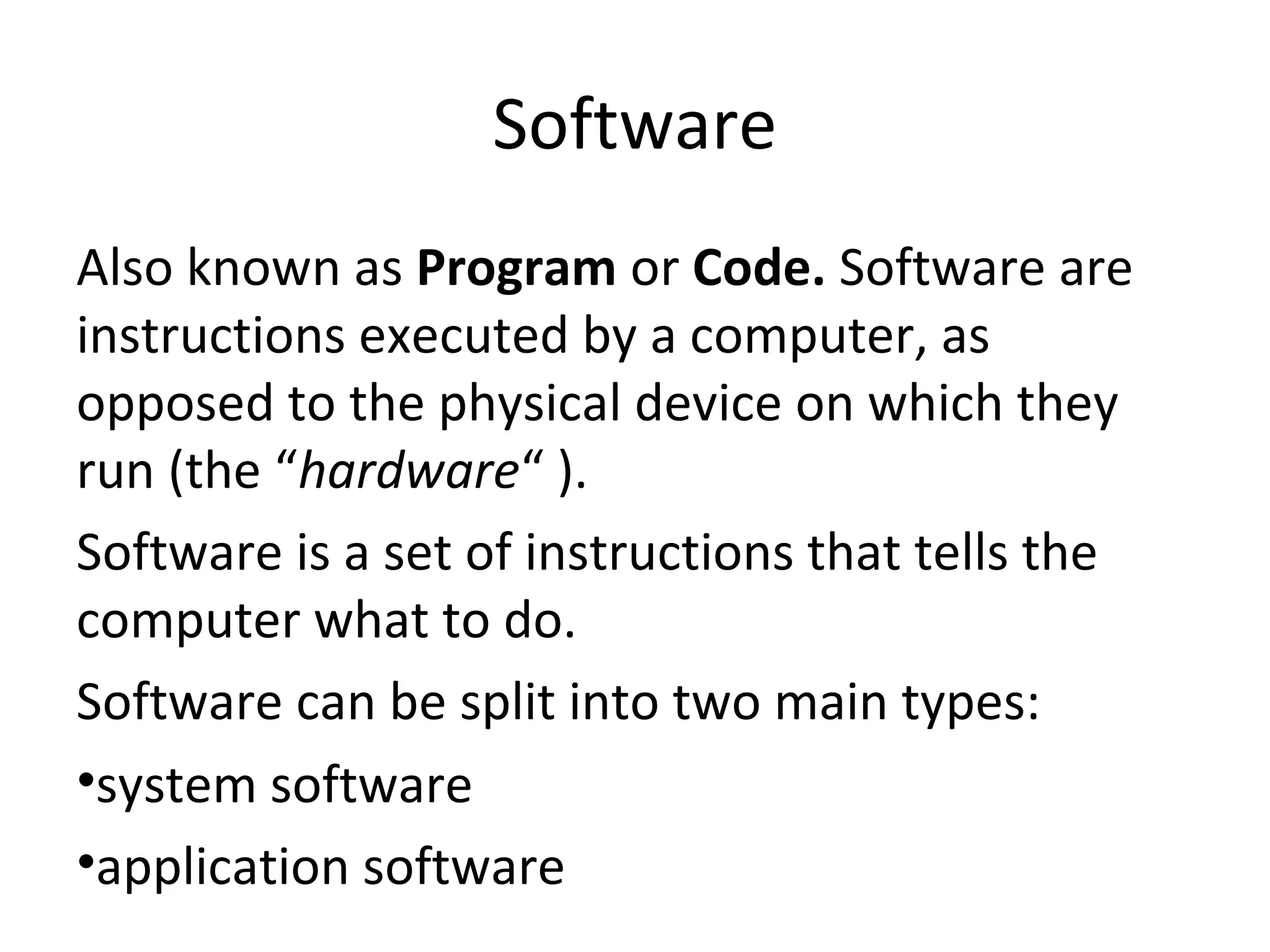 Software 
Also known as Program or Code. Software are 
instructions executed by a computer, as 
opposed to the physical device on which they 
run (the “hardware“ ). 
Software is a set of instructions that tells the 
computer what to do. 
Software can be split into two main types: 
•system software 
•application software 
 