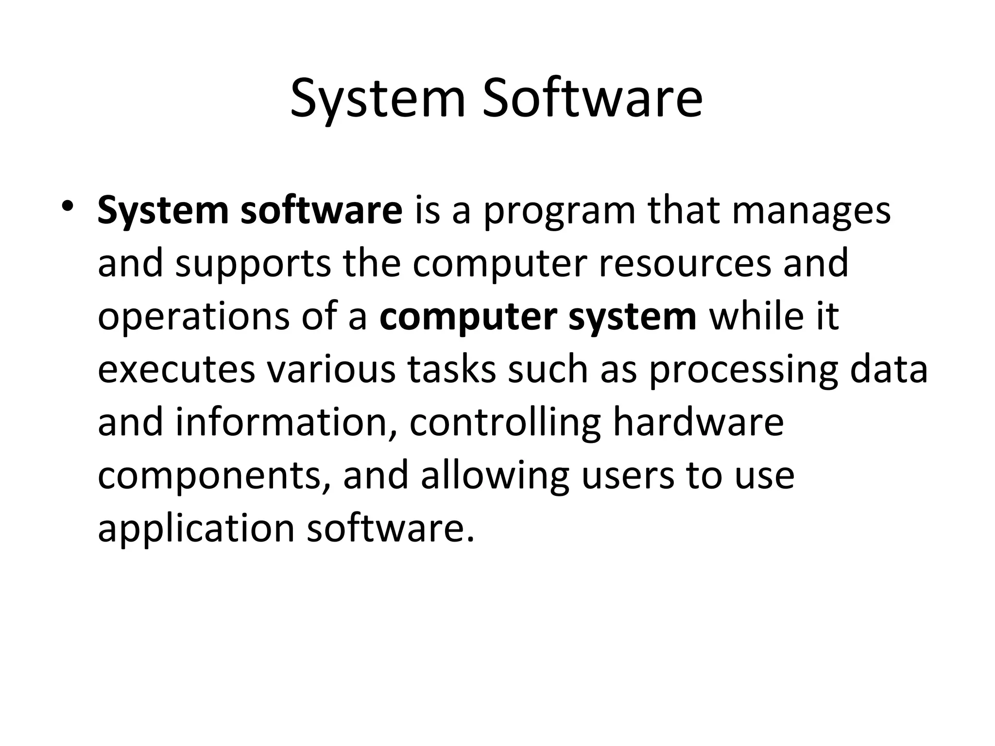 System Software 
• System software is a program that manages 
and supports the computer resources and 
operations of a computer system while it 
executes various tasks such as processing data 
and information, controlling hardware 
components, and allowing users to use 
application software. 
 