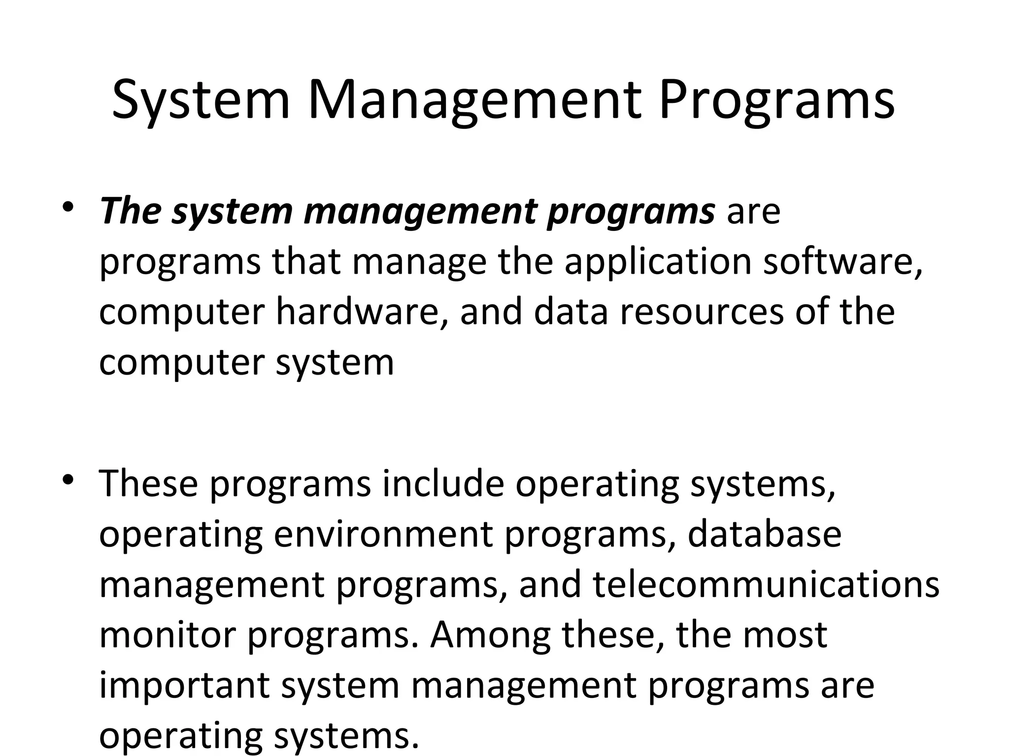 System Management Programs 
• The system management programs are 
programs that manage the application software, 
computer hardware, and data resources of the 
computer system 
• These programs include operating systems, 
operating environment programs, database 
management programs, and telecommunications 
monitor programs. Among these, the most 
important system management programs are 
operating systems. 
 