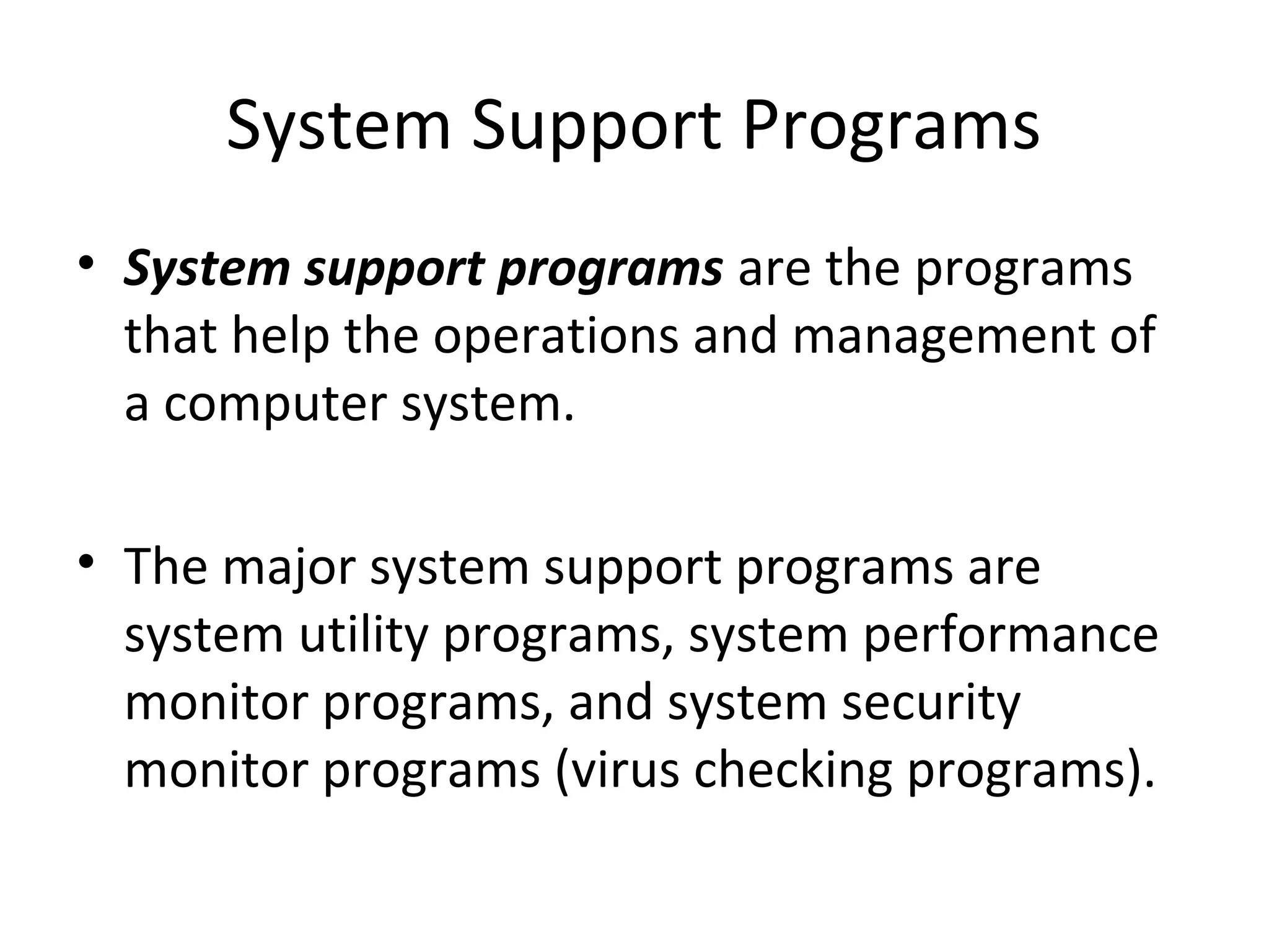 System Support Programs 
• System support programs are the programs 
that help the operations and management of 
a computer system. 
• The major system support programs are 
system utility programs, system performance 
monitor programs, and system security 
monitor programs (virus checking programs). 
 