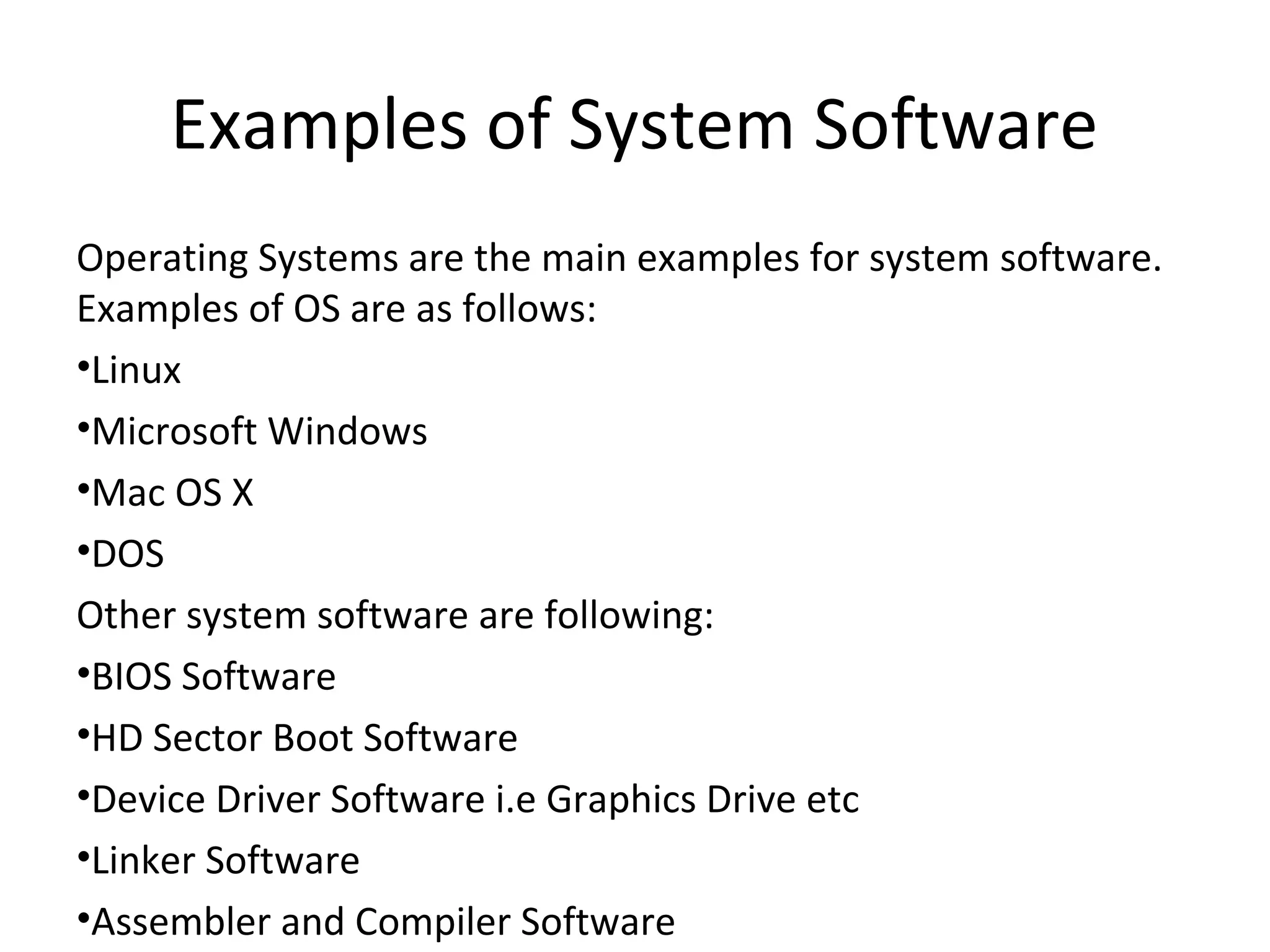 Examples of System Software 
Operating Systems are the main examples for system software. 
Examples of OS are as follows: 
•Linux 
•Microsoft Windows 
•Mac OS X 
•DOS 
Other system software are following: 
•BIOS Software 
•HD Sector Boot Software 
•Device Driver Software i.e Graphics Drive etc 
•Linker Software 
•Assembler and Compiler Software 
 