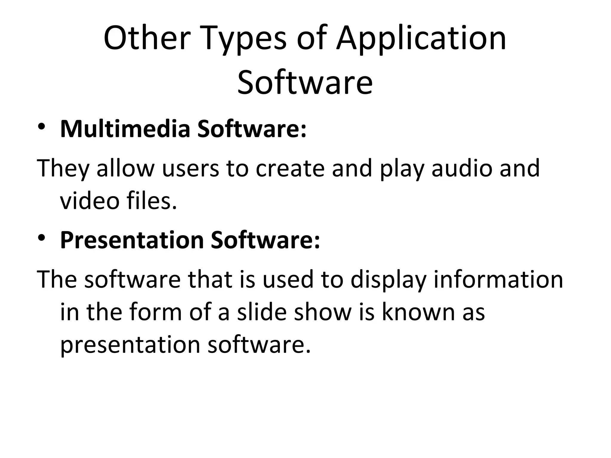 Other Types of Application 
Software 
• Multimedia Software: 
They allow users to create and play audio and 
video files. 
• Presentation Software: 
The software that is used to display information 
in the form of a slide show is known as 
presentation software. 
 