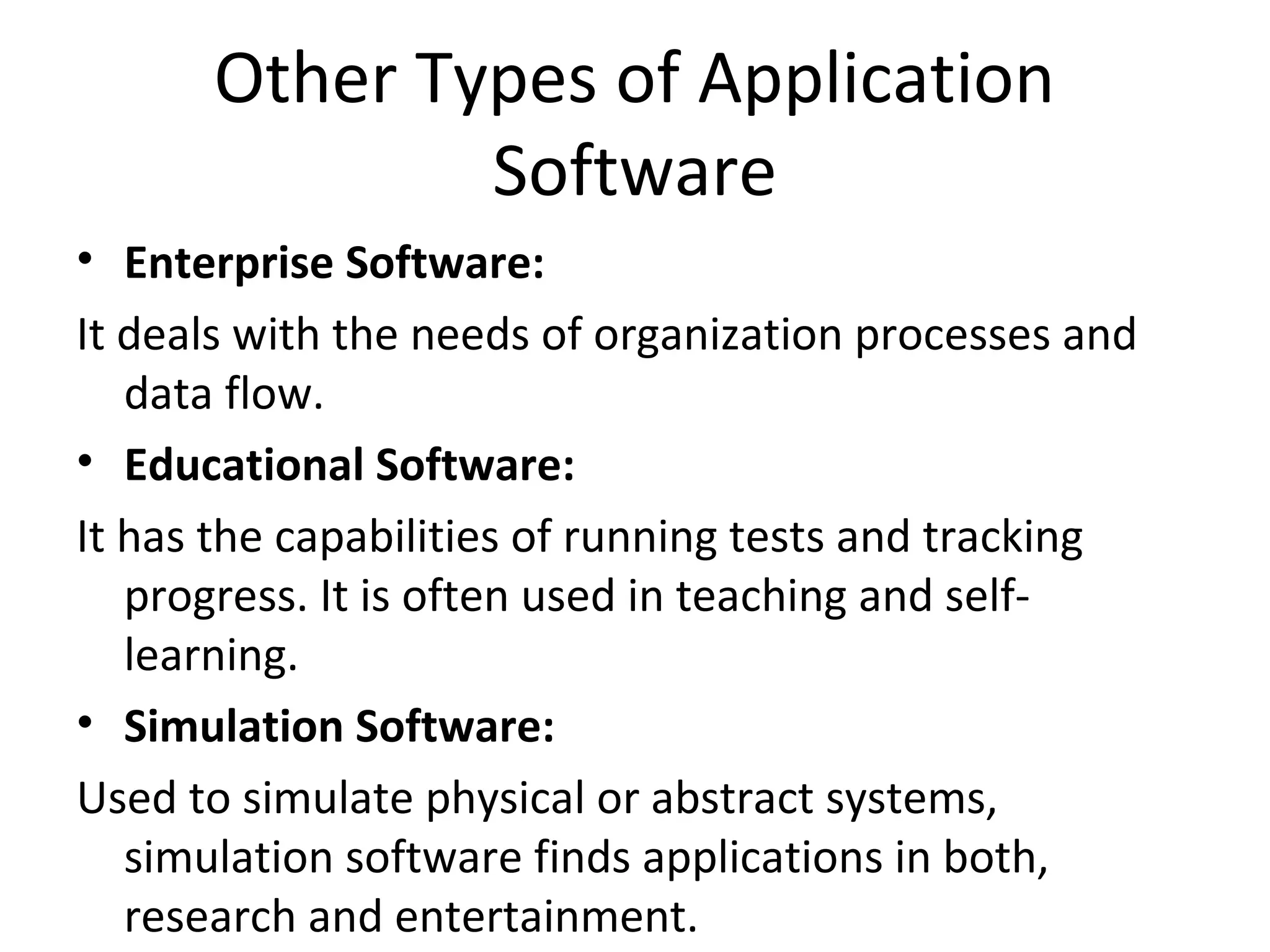 Other Types of Application 
Software 
• Enterprise Software: 
It deals with the needs of organization processes and 
data flow. 
• Educational Software: 
It has the capabilities of running tests and tracking 
progress. It is often used in teaching and self-learning. 
• Simulation Software: 
Used to simulate physical or abstract systems, 
simulation software finds applications in both, 
research and entertainment. 
 