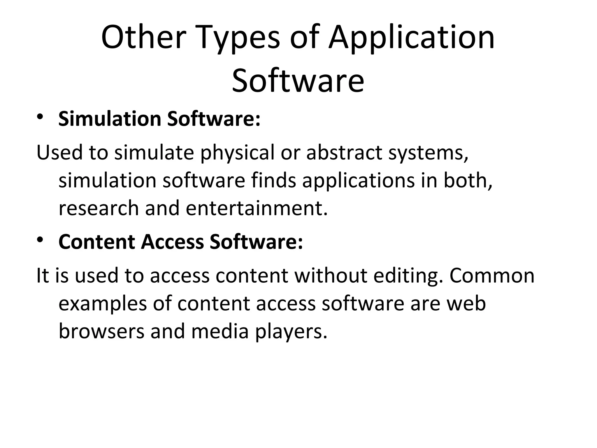 Other Types of Application 
Software 
• Simulation Software: 
Used to simulate physical or abstract systems, 
simulation software finds applications in both, 
research and entertainment. 
• Content Access Software: 
It is used to access content without editing. Common 
examples of content access software are web 
browsers and media players. 
 