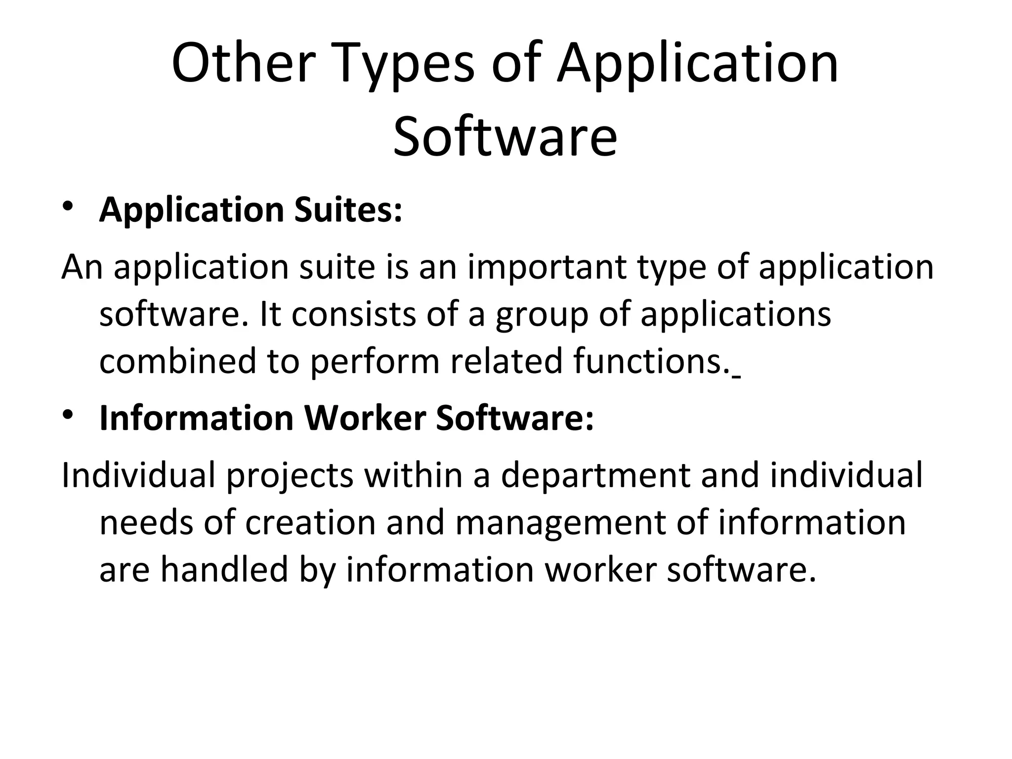 Other Types of Application 
Software 
• Application Suites: 
An application suite is an important type of application 
software. It consists of a group of applications 
combined to perform related functions. 
• Information Worker Software: 
Individual projects within a department and individual 
needs of creation and management of information 
are handled by information worker software. 
