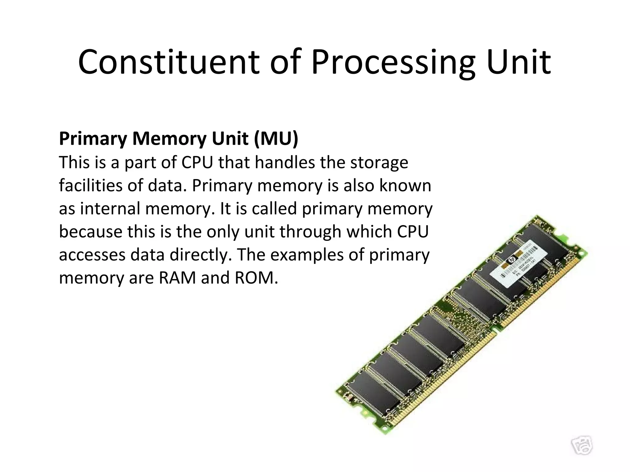 Constituent of Processing Unit 
Primary Memory Unit (MU) 
This is a part of CPU that handles the storage 
facilities of data. Primary memory is also known 
as internal memory. It is called primary memory 
because this is the only unit through which CPU 
accesses data directly. The examples of primary 
memory are RAM and ROM. 
 