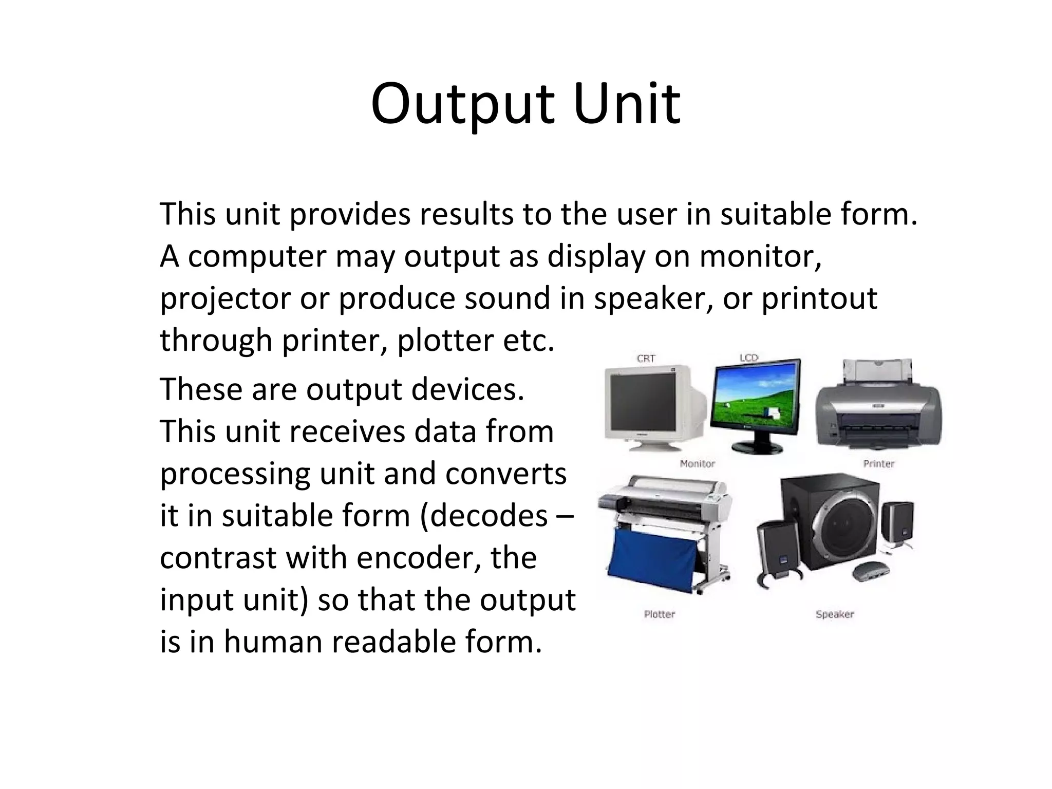 Output Unit 
This unit provides results to the user in suitable form. 
A computer may output as display on monitor, 
projector or produce sound in speaker, or printout 
through printer, plotter etc. 
These are output devices. 
This unit receives data from 
processing unit and converts 
it in suitable form (decodes – 
contrast with encoder, the 
input unit) so that the output 
is in human readable form. 
 