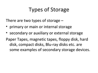 Types of Storage 
There are two types of storage – 
• primary or main or internal storage 
• secondary or auxiliary or external storage 
Paper Tapes, magnetic tapes, floppy disk, hard 
disk, compact disks, Blu-ray disks etc. are 
some examples of secondary storage devices. 
 