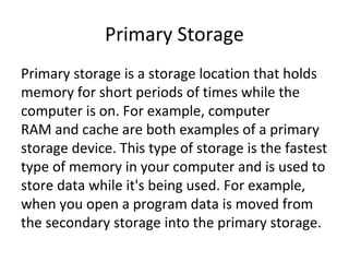 Primary Storage 
Primary storage is a storage location that holds 
memory for short periods of times while the 
computer is on. For example, computer 
RAM and cache are both examples of a primary 
storage device. This type of storage is the fastest 
type of memory in your computer and is used to 
store data while it's being used. For example, 
when you open a program data is moved from 
the secondary storage into the primary storage. 
 