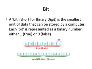 Bit 
• A 'bit' (short for Binary Digit) is the smallest 
unit of data that can be stored by a computer. 
Each 'bit' is represented as a binary number, 
either 1 (true) or 0 (false). 
 
